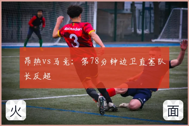 昂热vs马竞：第78分钟边卫直塞队长反超